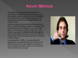  Sin duda uno de los hackers más famosos y
recordados por diferentes generaciones, ya que
este estadounidense, conocido como “El Cóndor”,
fue calificado como “el criminal informático más
buscado de la historia" por el Departamento de
Justicia de EU.
 Si bien su ilegal actividad cibernética comenzó en
los 70 –cuando utilizaba el sistema de acceso para
los autobuses en Los Ángeles y así poder viajar
gratis–, fue a partir de los 80 cuando ganó fama,
luego de que penetró sistemas ultra protegidos,
como los de Nokia y Motorola, para robar secretos
corporativos, incluso se sabe que hasta “hackeaba”
a otros hackers.
 Fue apresado en 1995 y su encarcelamiento
alcanzó gran popularidad entre los medios por la
lentitud del proceso y las estrictas condiciones a
las que estaba sometido; recibió una condena de
más de 5 años tras las rejas.
 