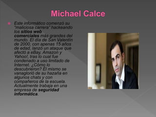  Este informático comenzó su
“maliciosa carrera” hackeando
los sitios web
comerciales más grandes del
mundo. El día de San Valentín
de 2000, con apenas 15 años
de edad, lanzó un ataque que
afectó a eBay, Amazon y
Yahoo!, tras lo cual fue
condenado a uso limitado de
Internet. ¿Cómo lo
descubrieron? Él mismo se
vanaglorió de su hazaña en
algunos chats y con
compañeros de la escuela.
Actualmente trabaja en una
empresa de seguridad
informática.
 