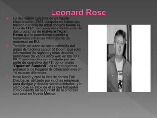  Lo declararon culpable de un fraude
electrónico en 1991, después de haber sido
hallado culpable de robar códigos fuente de
Unix de AT&T, así como de la distribución de
dos programas de malware Trojan
Horse que le permitieron acceder a
numerosos sistemas informáticos de
empresas en EU.
 También acusado de ser el cabecilla del
grupo de hacking Legion of Doom, que robó
información de registro y otros detalles
personales de varios sitios web en los 80 y
90. Y su detención es recordada por ser
parte del operativo del FBI denominado
“Operation Sundevil”, en el que agentes
entraron a los hogares de cibercriminales en
14 estados diferentes.
 Rose fundó y creó la lista de correo Full
Disclosure, utilizado por muchas empresas
para divulgar y detallar vulnerabilidades, y lo
último que se sabe de él es que trabajaba
como experto en seguridad de la empresa
con sede en Nuevo México.
 