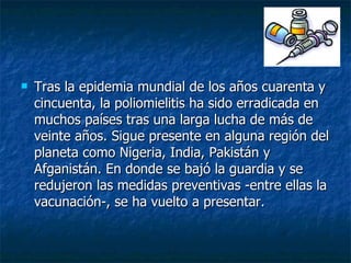 Tras la epidemia mundial de los años cuarenta y cincuenta, la poliomielitis ha sido erradicada en muchos países tras una larga lucha de más de veinte años. Sigue presente en alguna región del planeta como Nigeria, India, Pakistán y Afganistán. En donde se bajó la guardia y se redujeron las medidas preventivas -entre ellas la vacunación-, se ha vuelto a presentar.  