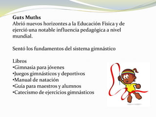 Militar GutsMuthsAbrió nuevos horizontes a la Educación Física y de ejerció una notable influencia pedagógica a nivel mundial.Sentó los fundamentos del sistema gimnástico LibrosGimnasia para jóvenes