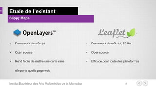 Institut Supérieur des Arts Multimédias de la Manouba 11
Etude de l’existant
Slippy Maps
• Framework JavaScript
• Open source
• Rend facile de mettre une carte dans
n'importe quelle page web
• Framework JavaScript, 28 Ko
• Open source
• Efficace pour toutes les plateformes
 