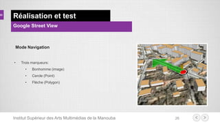 Institut Supérieur des Arts Multimédias de la Manouba 26
Réalisation et test
Google Street View
Mode Navigation
• Trois marqueurs:
• Bonhomme (image)
• Cercle (Point)
• Flèche (Polygon)
 