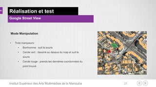 Institut Supérieur des Arts Multimédias de la Manouba 27
Réalisation et test
Google Street View
Mode Manipulation
• Trois marqueurs:
• Bonhomme : suit la souris
• Cercle vert : dessiné au dessus du map et suit la
souris
• Cercle rouge : prends les dernières coordonnées du
point trouvé
 