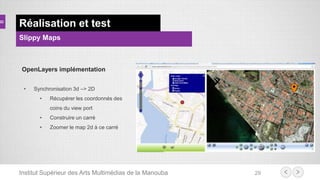 Institut Supérieur des Arts Multimédias de la Manouba 29
Réalisation et test
Slippy Maps
OpenLayers implémentation
• Synchronisation 3d –> 2D
• Récupérer les coordonnés des
coins du view port
• Construire un carré
• Zoomer le map 2d à ce carré
 