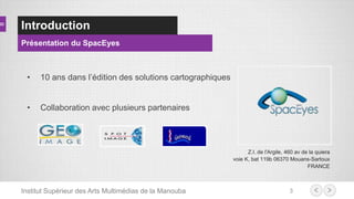 Introduction
Présentation du SpacEyes
Z.I. de l'Argile, 460 av de la quiera
voie K, bat 119b 06370 Mouans-Sartoux
FRANCE
3
• 10 ans dans l’édition des solutions cartographiques
• Collaboration avec plusieurs partenaires
Institut Supérieur des Arts Multimédias de la Manouba
 