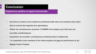 Institut Supérieur des Arts Multimédias de la Manouba 32
Conclusion
• Accrocher la chance d'une expérience professionnelle dans une entreprise bien placé
dans le marché des logiciels de la géomatique
• Utiliser les connaissances acquises à l’ISAMM et les adapter pour faire face aux
nouvelles problématiques.
• Acquisition de nouvelles connaissances professionnels et relationnels
• La coopération entre membres d'une même équipee est gage de performance et qui
dégage l'esprit d'équipe
Expérience positive et apport personnels
 