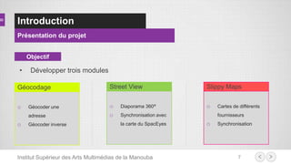 Introduction
Présentation du projet
7Institut Supérieur des Arts Multimédias de la Manouba
Objectif
o Géocoder une
adresse
o Géocoder inverse
Géocodage
o Diaporama 360°
o Synchronisation avec
la carte du SpacEyes
Street View
o Cartes de différents
fournisseurs
o Synchronisation
Slippy Maps
• Développer trois modules
 