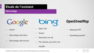 Institut Supérieur des Arts Multimédias de la Manouba 9
Etude de l’existant
Géocodage
• Gratuit
• Géocodage côté client
• Géocodage côté serveur
• REST API
• Gratuit
• Nécessite une clé
• Par adresse, par point, par
requête
• Mapquest API
• OpenMapquestAPI
 