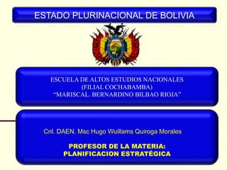 ESCUELA DE ALTOS ESTUDIOS NACIONALES
(FILIAL COCHABAMBA)
“MARISCAL. BERNARDINO BILBAO RIOJA”
ESTADO PLURINACIONAL DE BOLIVIA
Cnl. DAEN. Msc Hugo Wuillams Quiroga Morales
PROFESOR DE LA MATERIA:
PLANIFICACION ESTRATÉGICA
 