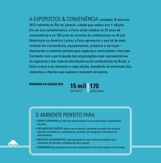 A EXPOPOSTOS & CONVENIÊNCIA completa 10 anos em                                        PRINCIPAIS SETORES EXPOSITORES                                                                                                                                                                            10 ANOS          25 ANOS           100 ANOS
2012 voltando ao Rio de Janeiro, cidade que sediou sua 1 edição.        a                                                                                                                                                                                                                        DE EXPOPOSTOS    DE CONVENIÊNCIA   DE REVENDA
                                                                                       Conveniência                                    e ainda:                                                                                                                                                  E CONVENIÊNCIA   NO BRASIL         DE COMBUSTÍVEIS
Em um ano comemorativo, a Feira ainda celebra os 25 anos da                            Bebidas
                                                                                                                                       Produtos e Serviços Automotivos
conveniência e os 100 anos de revenda de combustíveis no Brasil.                       Bomboniere
                                                                                                                                       Baterias
                                                                                       Cartões telefônicos
                                                                                                                                       Filtro de Ar e óleo
Referência na América Latina, a Feira apresenta o que há de mais                       Cigarros
                                                                                                                                       Filtros para diesel
                                                                                       Congelados
recente em conveniência, equipamentos, produtos e serviços –                           Food service
                                                                                                                                       Produtos automotivos e de limpeza


oferecendo o ambiente perfeito para negócios e estimulando o mercado.                  franquias
                                                                                                                                       Produtos para GNV – Gás Natural Veicular
                                                                                                                                       Convertedores homologados de veículos
                                                                                       Gelo
Contando com a participação das organizações mais representativas                      Higiene e Beleza
                                                                                                                                       Fornecedores de cilindros, compressores,
                                                                                                                                       kits de conversão
do segmento e das maiores distribuidoras de combustíveis do Brasil, a                  Jornais, revistas e livros
                                                                                       Matinais                                        Fornecedores de Tecnologia e Informática
Feira cresce e se reinventa a cada edição, atendendo às demandas dos                   Mercearia                                       Hardwares
                                                                                                                                       Softwares
visitantes e clientes que expõem e investem no evento.                                 Snacks
                                                                                       Sorvetes                                        Fornecedores de Produtos, Serviços
                                                                                       Utilidades                                      e Equipamentos para Postos



                                  15 mil 170
                                                                                                                                       Parceiros em Soluções de Negócios
Números da edição 2012
                                                                                                                                       Bancos
                                                                                                                                       Cartões de crédito e débito
                                                                                                                                                                                                            mais informações:
                                  visitantes        expositores                                                                        Videolocadoras



                                                                                                                                                                                                            (21) 3035-3183 | (11) 3044.4410
                                                                                                                                                                                                            www.expopostos.com.br



    O AMBIENTE PERFEITO PARA:
    •	Criar e expandir sua rede de relacionamento com as principais organizações
                                                                                                                                                                                                                                                                            FEIRA E FÓRUM INTERNACIONAL DE POSTOS




                                                                                                                                                                                                                                                 FOTO CEDIDA PELO RIO CVB
    	 do setor;

                                                                                                                                                                                                                                                                            DE SERVIÇOS, EQUIPAMENTOS, LOJAS DE
                                                                                                Patrocínio:         Realização:                                                                                           Apoio Institucional:
    •	Estabelecer contato direto com os donos e gerentes de postos de serviços,
    	 lojas de conveniência, revendedores, gerentes de categoria e executivos de
    	distribuidoras;
    •	Realizar lançamentos e apresentação de suas linhas de produtos para
                                                                                                                                                                                                                                                                            CONVENIÊNCIA E FOOD SERVICE.
                                                                                                                    Revista Oficial:                         Local:               Promoção e Organização:
    	 tomadores de decisão e profissionais de compras;
    •	Comparar seus produtos ou serviços diretamente com os principais concorrentes.
                                                                                                                                                                                                                                                                            21, 22 e 23 de Agosto RIOCENTRO
 