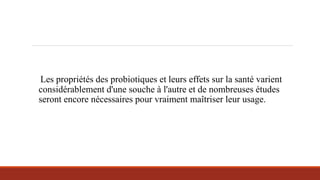 Les propriétés des probiotiques et leurs effets sur la santé varient
considérablement d'une souche à l'autre et de nombreuses études
seront encore nécessaires pour vraiment maîtriser leur usage.
 