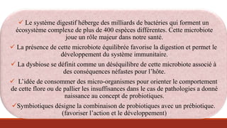  Le système digestif héberge des milliards de bactéries qui forment un
écosystème complexe de plus de 400 espèces différentes. Cette microbiote
joue un rôle majeur dans notre santé.
 La présence de cette microbiote équilibrée favorise la digestion et permet le
développement du système immunitaire.
 La dysbiose se définit comme un déséquilibre de cette microbiote associé à
des conséquences néfastes pour l’hôte.
 L’idée de consommer des micro-organismes pour orienter le comportement
de cette flore ou de pallier les insuffisances dans le cas de pathologies a donné
naissance au concept de probiotiques.
Symbiotiques désigne la combinaison de probiotiques avec un prébiotique.
(favoriser l’action et le développement)
 