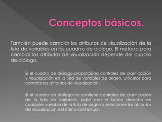 También puede cambiar los atributos de visualización de la 
lista de variables en los cuadros de diálogo. El método para 
cambiar los atributos de visualización depende del cuadro 
de diálogo. 
› Si el cuadro de diálogo proporciona controles de clasificación 
y visualización en la lista de variables de origen, utilícelos para 
cambiar los atributos de visualización. 
› Si el cuadro de diálogo no contiene controles de clasificación 
de la lista de variables, pulse con el botón derecho en 
cualquier variable de la lista de origen y seleccione los atributos 
de visualización del menú contextual. 
 