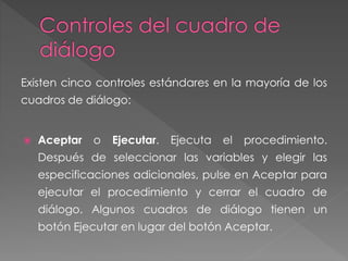 Existen cinco controles estándares en la mayoría de los 
cuadros de diálogo: 
 Aceptar o Ejecutar. Ejecuta el procedimiento. 
Después de seleccionar las variables y elegir las 
especificaciones adicionales, pulse en Aceptar para 
ejecutar el procedimiento y cerrar el cuadro de 
diálogo. Algunos cuadros de diálogo tienen un 
botón Ejecutar en lugar del botón Aceptar. 
 