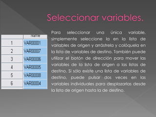 Para seleccionar una única variable, 
simplemente seleccione la en la lista de 
variables de origen y arrástrela y colóquela en 
la lista de variables de destino. También puede 
utilizar el botón de dirección para mover las 
variables de la lista de origen a las listas de 
destino. Si sólo existe una lista de variables de 
destino, puede pulsar dos veces en las 
variables individuales para desplazarlas desde 
la lista de origen hasta la de destino. 
 