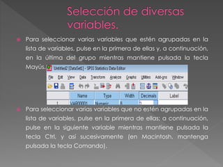  Para seleccionar varias variables que estén agrupadas en la 
lista de variables, pulse en la primera de ellas y, a continuación, 
en la última del grupo mientras mantiene pulsada la tecla 
Mayús. 
 Para seleccionar varias variables que no estén agrupadas en la 
lista de variables, pulse en la primera de ellas; a continuación, 
pulse en la siguiente variable mientras mantiene pulsada la 
tecla Ctrl, y así sucesivamente (en Macintosh, mantenga 
pulsada la tecla Comando). 
 