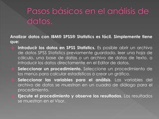 Analizar datos con IBM® SPSS® Statistics es fácil. Simplemente tiene 
que: 
 Introducir los datos en SPSS Statistics. Es posible abrir un archivo 
de datos SPSS Statistics previamente guardado, leer una hoja de 
cálculo, una base de datos o un archivo de datos de texto, o 
introducir los datos directamente en el Editor de datos. 
 Seleccionar un procedimiento. Seleccione un procedimiento de 
los menús para calcular estadísticos o crear un gráfico. 
 Seleccionar las variables para el análisis. Las variables del 
archivo de datos se muestran en un cuadro de diálogo para el 
procedimiento. 
 Ejecute el procedimiento y observe los resultados. Los resultados 
se muestran en el Visor. 
 