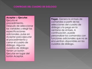 CONTROLES DEL CUADRO DE DIÁLOGO 
Aceptar o Ejecutar. 
Ejecuta el 
procedimiento. 
Después de seleccionar 
las variables y elegir las 
especificaciones 
adicionales, pulse en 
Aceptar para ejecutar 
el procedimiento y 
cerrar el cuadro de 
diálogo. Algunos 
cuadros de diálogo 
tienen un botón 
Ejecutar en lugar del 
botón Aceptar. 
Pegar. Genera la sintaxis de 
comandos a partir de las 
selecciones del cuadro de 
diálogo y la pega en la 
ventana de sintaxis. A 
continuación, puede 
personalizar los comandos con 
funciones adicionales que no se 
encuentran disponibles en los 
cuadros de diálogo. 
 