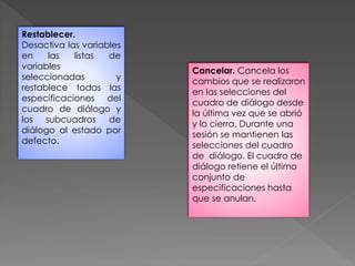 Restablecer. 
Desactiva las variables 
en las listas de 
variables 
seleccionadas y 
restablece todas las 
especificaciones del 
cuadro de diálogo y 
los subcuadros de 
diálogo al estado por 
defecto. 
Cancelar. Cancela los 
cambios que se realizaron 
en las selecciones del 
cuadro de diálogo desde 
la última vez que se abrió 
y lo cierra. Durante una 
sesión se mantienen las 
selecciones del cuadro 
de diálogo. El cuadro de 
diálogo retiene el último 
conjunto de 
especificaciones hasta 
que se anulan. 
 
