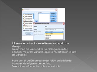 Información sobre las variables en un cuadro de 
diálogo 
La mayoría de los cuadros de diálogo permiten 
conocer mejor las variables que se muestran en la lista 
de variables 
Pulse con el botón derecho del ratón en la lista de 
variables de origen o de destino. 
Seleccione Información sobre la variable 
