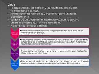 VISOR 
• Todas las tablas, los gráficos y los resultados estadísticos 
se muestran en el Visor. 
• Puede editar los resultados y guardarlos para utilizarlos 
posteriormente. 
• Se abre automáticamente la primera vez que se ejecuta 
un procedimiento que genera resultados. 
• Adopta tres formatos distintos: 
Editor de 
gráficos 
•Puede modificar los gráficos y diagramas de alta resolución en las 
ventanas de los gráficos. 
Editor de 
tablas 
•Puede editar el texto, intercambiar los datos de las filas y las columnas, 
añadir colores, crear tablas multidimensionales y ocultar y mostrar los 
resultados de manera selectiva. 
Editor de 
texto 
•Puede editar los resultados y cambiar las características de las fuentes 
(tipo, estilo, color y tamaño). 
Editor de 
sintaxis 
•Puede pegar las selecciones del cuadro de diálogo en una ventana de 
sintaxis, donde aparecerán en forma de sintaxis de comandos. 
 