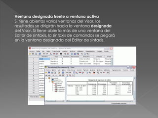 Ventana designada frente a ventana activa 
Si tiene abiertas varias ventanas del Visor, los 
resultados se dirigirán hacia la ventana designada 
del Visor. Si tiene abierta más de una ventana del 
Editor de sintaxis, la sintaxis de comandos se pegará 
en la ventana designada del Editor de sintaxis. 
 