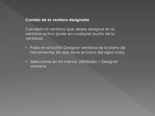 Cambio de la ventana designada 
Convierta la ventana que desee designar en la 
ventana activa (pulse en cualquier punto de la 
ventana). 
• Pulse en el botón Designar ventana de la barra de 
herramientas (la que tiene el icono del signo más). 
• Seleccione en los menús: Utilidades > Designar 
ventana 
 