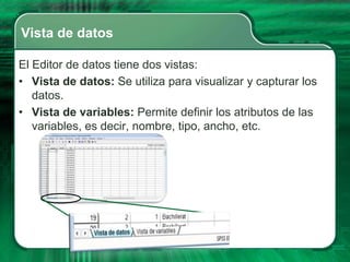 Vista de datos

El Editor de datos tiene dos vistas:
• Vista de datos: Se utiliza para visualizar y capturar los
   datos.
• Vista de variables: Permite definir los atributos de las
   variables, es decir, nombre, tipo, ancho, etc.
 
