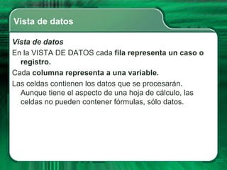 Vista de datos

Vista de datos
En la VISTA DE DATOS cada fila representa un caso o
  registro.
Cada columna representa a una variable.
Las celdas contienen los datos que se procesarán.
  Aunque tiene el aspecto de una hoja de cálculo, las
  celdas no pueden contener fórmulas, sólo datos.
 