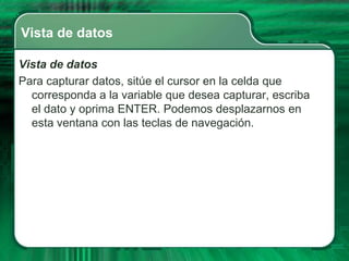 Vista de datos

Vista de datos
Para capturar datos, sitúe el cursor en la celda que
  corresponda a la variable que desea capturar, escriba
  el dato y oprima ENTER. Podemos desplazarnos en
  esta ventana con las teclas de navegación.
 