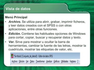 Vista de datos

Menú Principal
• Archivo. Se utiliza para abrir, grabar, imprimir ficheros,
  y leer datos creados con el SPSS o con otras
  aplicaciones, entre otras funciones.
• Edición. Contiene las habituales opciones de Windows
  para cortar, copiar, buscar y recuperar datos y texto.
• Ver. Sirve para mostrar u ocultar la barra de
  herramientas, cambiar la fuente de las letras, mostrar la
  cuadrícula, mostrar las etiquetas de valor, etc.
 