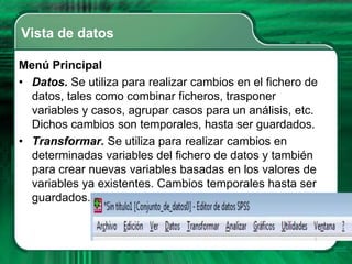 Vista de datos

Menú Principal
• Datos. Se utiliza para realizar cambios en el fichero de
  datos, tales como combinar ficheros, trasponer
  variables y casos, agrupar casos para un análisis, etc.
  Dichos cambios son temporales, hasta ser guardados.
• Transformar. Se utiliza para realizar cambios en
  determinadas variables del fichero de datos y también
  para crear nuevas variables basadas en los valores de
  variables ya existentes. Cambios temporales hasta ser
  guardados.
 