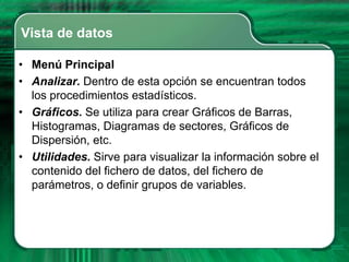 Vista de datos

• Menú Principal
• Analizar. Dentro de esta opción se encuentran todos
  los procedimientos estadísticos.
• Gráficos. Se utiliza para crear Gráficos de Barras,
  Histogramas, Diagramas de sectores, Gráficos de
  Dispersión, etc.
• Utilidades. Sirve para visualizar la información sobre el
  contenido del fichero de datos, del fichero de
  parámetros, o definir grupos de variables.
 