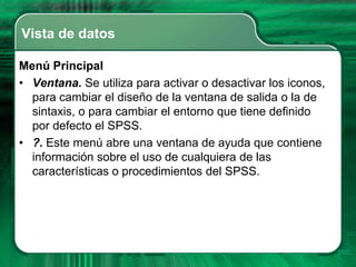 Vista de datos

Menú Principal
• Ventana. Se utiliza para activar o desactivar los iconos,
  para cambiar el diseño de la ventana de salida o la de
  sintaxis, o para cambiar el entorno que tiene definido
  por defecto el SPSS.
• ?. Este menú abre una ventana de ayuda que contiene
  información sobre el uso de cualquiera de las
  características o procedimientos del SPSS.
 