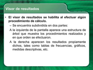 Visor de resultados

• El visor de resultados se habilita al efectuar algún
  procedimiento de cálculo.
   – Se encuentra subdividida en dos partes:
   A la izquierda de la pantalla aparece una estructura de
     árbol que muestra los procedimientos realizados y
     en que orden se efectuaron.
   A la derecha aparecen los resultados propiamente
     dichos, tales como tablas de frecuencias, gráficos,
     medidas descriptivas, etc.
 