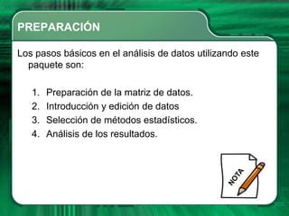 PREPARACIÓN

Los pasos básicos en el análisis de datos utilizando este
  paquete son:

   1.   Preparación de la matriz de datos.
   2.   Introducción y edición de datos
   3.   Selección de métodos estadísticos.
   4.   Análisis de los resultados.
 