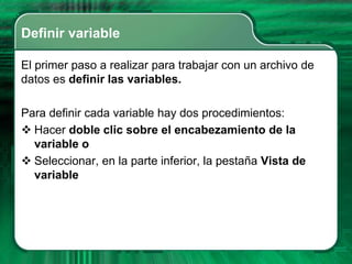 Definir variable

El primer paso a realizar para trabajar con un archivo de
datos es definir las variables.

Para definir cada variable hay dos procedimientos:
 Hacer doble clic sobre el encabezamiento de la
  variable o
 Seleccionar, en la parte inferior, la pestaña Vista de
  variable
 