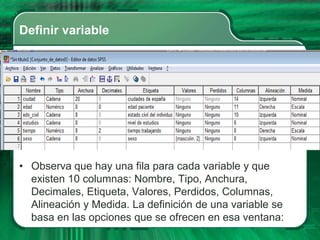 Definir variable




• Observa que hay una fila para cada variable y que
  existen 10 columnas: Nombre, Tipo, Anchura,
  Decimales, Etiqueta, Valores, Perdidos, Columnas,
  Alineación y Medida. La definición de una variable se
  basa en las opciones que se ofrecen en esa ventana:
 