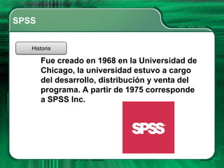 SPSS


   Historia

       Fue creado en 1968 en la Universidad de
       Chicago, la universidad estuvo a cargo
       del desarrollo, distribución y venta del
       programa. A partir de 1975 corresponde
       a SPSS Inc.
 