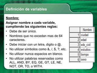 Definición de variables

Nombre:
Asignar nombre a cada variable,
cumpliendo las siguientes reglas:
• Debe de ser único.
• Nombres que no excedan mas de 64
  caracteres.
• Debe iniciar con un letra, digito o @.
• No utilizar símbolos como &, /, $, ?, etc.
• No utilizar nunca espacios en blanco.
• No utilizar palabras reservadas como
  ALL, AND, BY, EQ, GE, GT, LE, NE,
  NOT, OR, TO, o WITH.
 