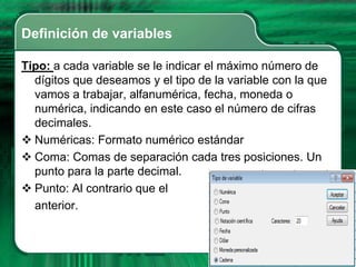 Definición de variables

Tipo: a cada variable se le indicar el máximo número de
  dígitos que deseamos y el tipo de la variable con la que
  vamos a trabajar, alfanumérica, fecha, moneda o
  numérica, indicando en este caso el número de cifras
  decimales.
 Numéricas: Formato numérico estándar
 Coma: Comas de separación cada tres posiciones. Un
  punto para la parte decimal.
 Punto: Al contrario que el
  anterior.
 