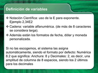 Definición de variables

 Notación Científica: uso de la E para exponente.
  Ejemplo 2,34E2
 Cadena: variable alfanumérica. (de más de 8 caracteres
  se considera larga).
 Además están los formatos de fecha, dólar y moneda
  personalizada.

Si no las escogemos, el sistema las asigna
automáticamente, siendo el formato por defecto: Numérica
8.2 que significa: Anchura: 8 y Decimales: 2, es decir, una
amplitud de columna de 8 espacios, siendo los 2 últimos
para los decimales
 