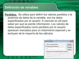 Definición de variables

Perdidos: Se utiliza para definir los valores perdidos o la
  ausencia de datos de la variable, son los datos
  especificados por el usuario. A menudo es útil para
  saber por qué se pierde información. Los valores de
  datos especificados como perdidos por el usuario
  aparecen marcados para un tratamiento especial y se
  excluyen de la mayoría de los cálculos.
 