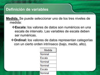 Definición de variables

Medida. Se puede seleccionar uno de los tres niveles de
  medida:
   Escala: los valores de datos son numéricos en una
     escala de intervalo. Las variables de escala deben
     ser numéricas.
  Ordinal: los valores de datos representan categorías
    con un cierto orden intrínseco (bajo, medio, alto).
 