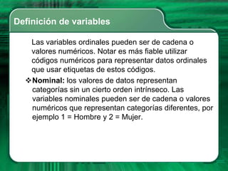 Definición de variables

   Las variables ordinales pueden ser de cadena o
   valores numéricos. Notar es más fiable utilizar
   códigos numéricos para representar datos ordinales
   que usar etiquetas de estos códigos.
  Nominal: los valores de datos representan
   categorías sin un cierto orden intrínseco. Las
   variables nominales pueden ser de cadena o valores
   numéricos que representan categorías diferentes, por
   ejemplo 1 = Hombre y 2 = Mujer.
 