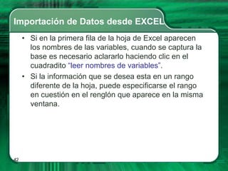 Importación de Datos desde EXCEL
     • Si en la primera fila de la hoja de Excel aparecen
       los nombres de las variables, cuando se captura la
       base es necesario aclararlo haciendo clic en el
       cuadradito “leer nombres de variables”.
     • Si la información que se desea esta en un rango
       diferente de la hoja, puede especificarse el rango
       en cuestión en el renglón que aparece en la misma
       ventana.




42
 