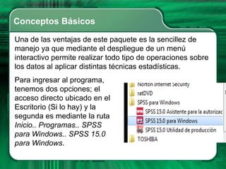 Conceptos Básicos

Una de las ventajas de este paquete es la sencillez de
manejo ya que mediante el despliegue de un menú
interactivo permite realizar todo tipo de operaciones sobre
los datos al aplicar distintas técnicas estadísticas.
Para ingresar al programa,
tenemos dos opciones; el
acceso directo ubicado en el
Escritorio (Si lo hay) y la
segunda es mediante la ruta
Inicio.. Programas.. SPSS
para Windows.. SPSS 15.0
para Windows.
 