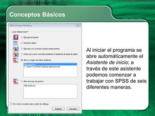 Conceptos Básicos




                    Al iniciar el programa se
                    abre automáticamente el
                    Asistente de inicio; a
                    través de este asistente
                    podemos comenzar a
                    trabajar con SPSS de seis
                    diferentes maneras.
 