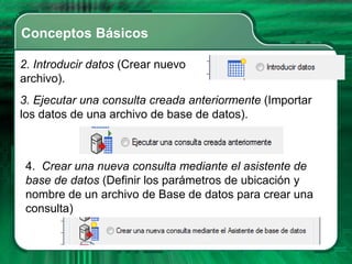 Conceptos Básicos

2. Introducir datos (Crear nuevo
archivo).
3. Ejecutar una consulta creada anteriormente (Importar
los datos de una archivo de base de datos).



 4. Crear una nueva consulta mediante el asistente de
 base de datos (Definir los parámetros de ubicación y
 nombre de un archivo de Base de datos para crear una
 consulta)
 